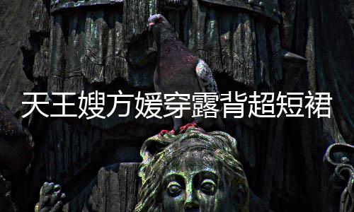 秀好超短 大天王裙现媛穿露背乐场嫂方身游身材
