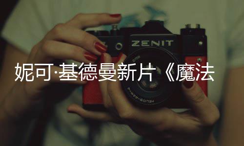 新片曝中妮可德曼告·基缘文正魔式预法情