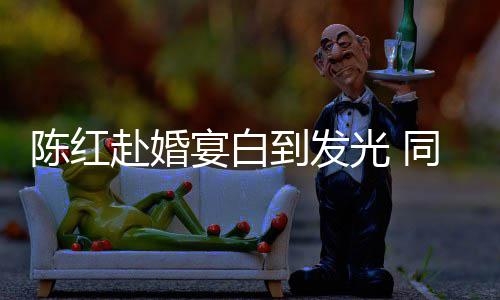 陈红到发光 同框态好宴白张纪中状赴婚
